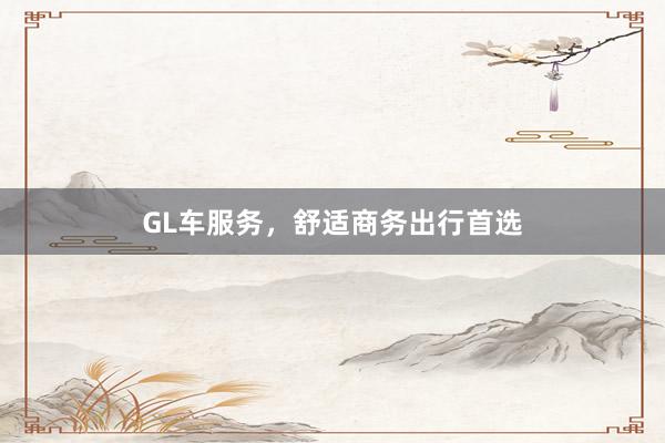 GL车服务，舒适商务出行首选