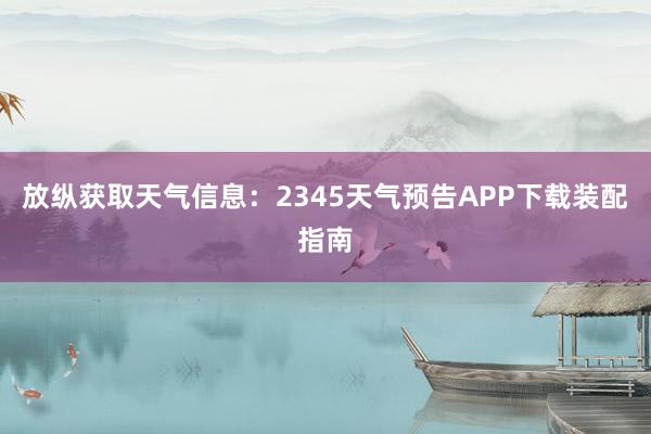 放纵获取天气信息：2345天气预告APP下载装配指南